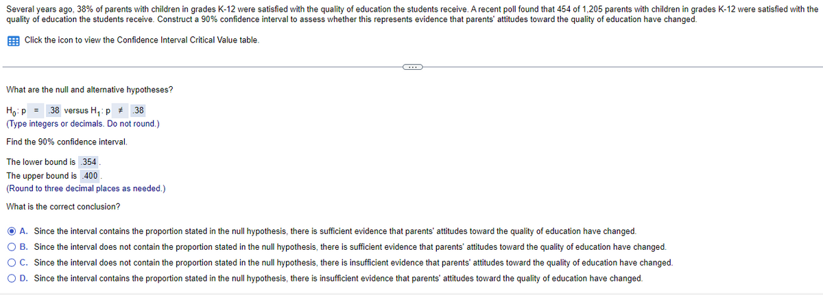 Several years ago, 38% of parents with children in grades K-12 were satisfied with the quality of education the students receive. A recent poll found that 454 of 1,205 parents with children in grades K-12 were satisfied with the
quality of education the students receive. Construct a 90% confidence interval to assess whether this represents evidence that parents' attitudes toward the quality of education have changed.
E Click the icon to view the Confidence Interval Critical Value table
What are the null and alternative hypotheses?
Ho: p = 38 versus H,: p # 38
(Type integers or decimals. Do not round.)
Find the 90% confidence interval.
The lower bound is 354
The upper bound is 400
(Round to three decimal places as needed.)
What is the correct conclusion?
O A. Since the interval contains the proportion stated in the null hypothesis, there is sufficient evidence that parents' attitudes toward the quality of education have changed.
O B. Since the interval does not contain the proportion stated in the null hypothesis, there is sufficient evidence that parents' attitudes toward the quality of education have changed.
O C. Since the interval does not contain the proportion stated in the null hypothesis, there is insufficient evidence that parents' attitudes toward the quality of education have changed.
O D. Since the interval contains the proportion stated in the null hypothesis, there is insufficient evidence that parents' attitudes toward the quality of education have changed.
