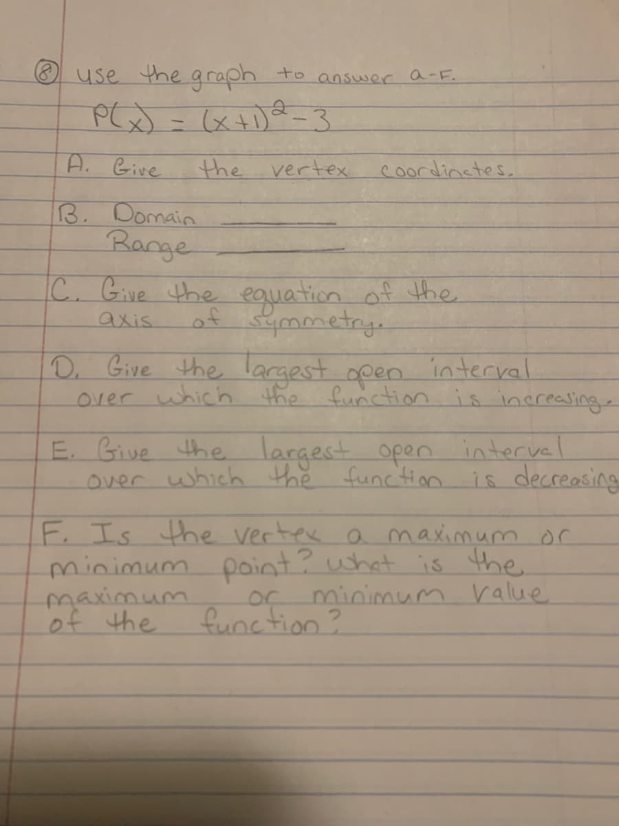 use the graph to answer a-F.
P(x) = (x+1) 2-3
A. Give
the vertex
B. Domain
Range
C. Give the equation of the
of symmetry.
axis
Coordinates.
D. Give the largest open interval
the function is increasing.
over which
E. Give the largest open interval
over which the function is decreasing
F. Is the vertex a maximum or
minimum point? what is the
minimum value
maximum.
of the
Lor
function?
