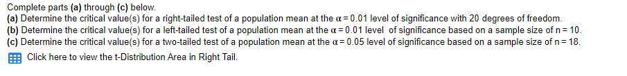 Complete parts (a) through (c) below.
(a) Determine the critical value(s) for a right-tailed test of a population mean at the a = 0.01 level of significance with 20 degrees of freedom.
(b) Determine the critical value(s) for a left-tailed test of a population mean at the a = 0.01 level of significance based on a sample size of n= 10.
(c) Determine the critical value(s) for a two-tailed test of a population mean at the a = 0.05 level of significance based on a sample size of n= 18.
Click here to view the t-Distribution Area in Right Tail.
