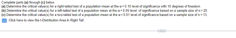 Complete parts (a) through (c) below.
(a) Determine the critical value(s) for a right-tailed test of a population mean at the a = 0.10 level of significance with 10 degrees of freedom.
(b) Determine the critical value(s) for a left-tailed test of a population mean at the a = 0.05 level of significance based on a sample size of n= 20.
(c) Determine the critical value(s) for a two-tailed test of a population mean at the a = 0.01 level of significance based on a sample size of n= 13.
E Click here to view the t-Distribution Area in Right Tail.
...
