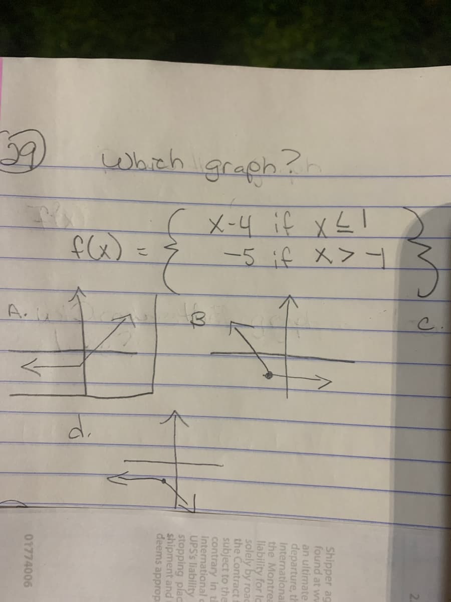 Which graph?
Be
( X-4 if x ≤I
-5 if X>1
こ
f(x)
B
Z
>
Shipper ag
found at ww
an ultimate
departure, th
International
the Montrea
liability for la
solely by road
the Contract f
subject to the
contrary in th
International c
UPS's liability
stopping plac
shipment and
deems approp
01774006