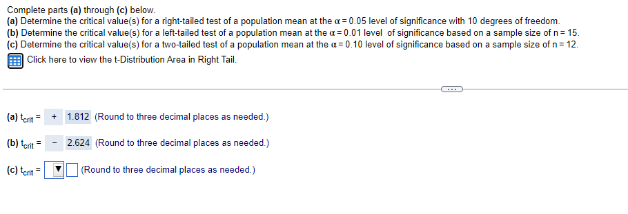 Complete parts (a) through (c) below.
(a) Determine the critical value(s) for a right-tailed test of a population mean at the a = 0.05 level of significance with 10 degrees of freedom.
(b) Determine the critical value(s) for a left-tailed test of a population mean at the a = 0.01 level of significance based on a sample size of n= 15.
(c) Determine the critical value(s) for a two-tailed test of a population mean at the a = 0.10 level of significance based on a sample size of n= 12.
| Click here to view the t-Distribution Area in Right Tail.
(a) tcrit =
1.812 (Round to three decimal places as needed.)
(b) tcrit
2.624 (Round to three decimal places as needed.)
(c) tcrit =
(Round to three decimal places as needed.)
