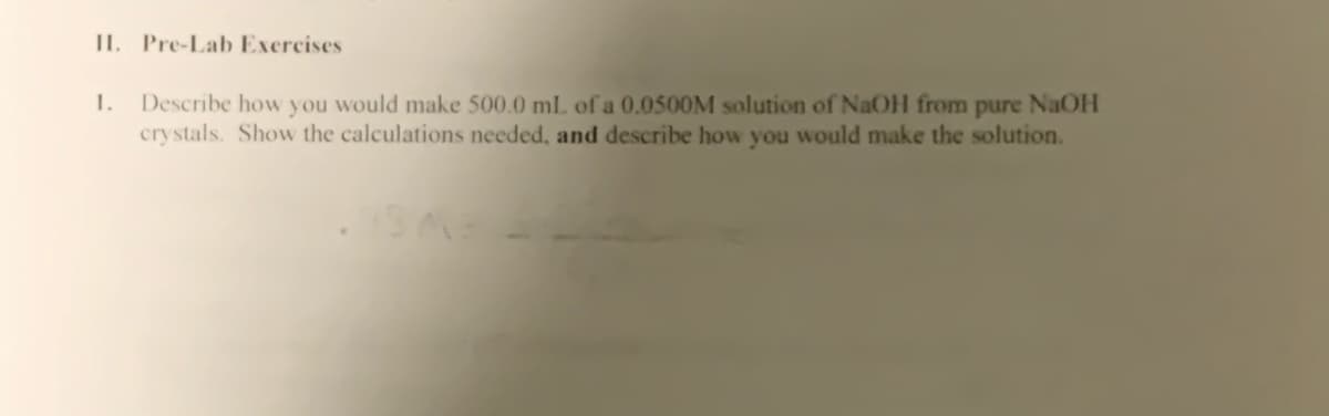 II. Pre-Lab Exercises
1.
Describe how y ou would make 500.0 ml. of a 0.0500M solution of NaOH from pure NaOH
crystals. Show the calculations needed, and describe how you would make the solution.
