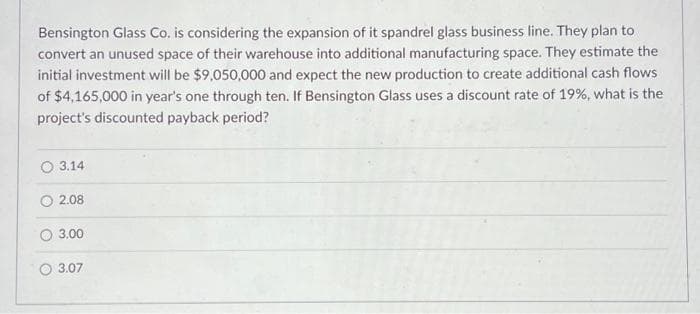 Bensington Glass Co. is considering the expansion of it spandrel glass business line. They plan to
convert an unused space of their warehouse into additional manufacturing space. They estimate the
initial investment will be $9,050,000 and expect the new production to create additional cash flows
of $4,165,000 in year's one through ten. If Bensington Glass uses a discount rate of 19%, what is the
project's discounted payback period?
3.14
2.08
3.00
3.07