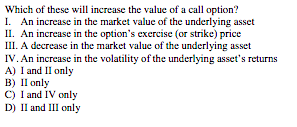 Which of these will increase the value of a call option?
I. An increase in the market value of the underlying asset
II. An increase in the option's exercise (or strike) price
III. A decrease in the market value of the underlying asset
IV. An increase in the volatility of the underlying asset's returns
A) I and Il only
в) I only
C) I and IV only
D) Il and III only
