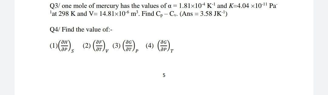 Q3/ one mole of mercury has the values of a = 1.81x104 K' and K=4.04 x10-1 Pa
'at 298 K and V= 14.81x10 m³. Find C, - Cy. (Ans 3.58 JK-)
Q4/ Find the value of:-
(1)(), (2) ),
(3) (0
5
