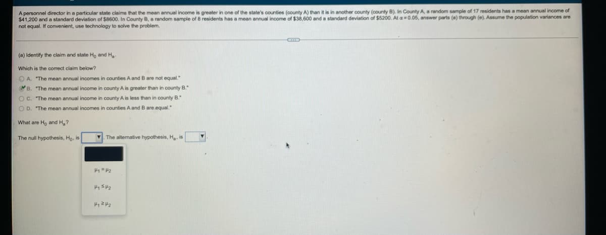 A personnel director in a particular state claims that the mean annual income is greater in one of the state's counties (county A) than it is in another county (county B). In County A, a random sample of 17 residents has a mean annual income of
$41,200 and a standard deviation of $8600. In County B, a random sample of 8 residents has a mean annual income of $38,600 and a standard deviation of $5200. At a=0.05, answer parts (a) through (e). Assume the population variances are
not equal. If convenient, use technology to solve the problem.
(a) Identify the claim and state Ho and Ha-
Which is the correct claim below?
A. The mean annual incomes in counties A and B are not equal."
B. "The mean annual income in county A is greater than in county B."
OC. "The mean annual income in county A is less than in county B."
OD. "The mean annual incomes in counties A and B are equal."
What are Ho and H₂?
The null hypothesis, Ho, is
The alternative hypothesis, H., is
H1 H2
H₁ H₂
H₁ H₂