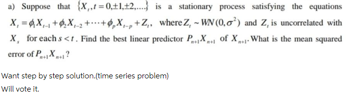 a) Suppose that {X,,t=0,±1,±2,.} is a stationary process satisfying the equations
X, = 4X,-1 +$,X,-2+…+ø,X,-p+Z,, whereZ, ~ WN (0,ơ²) and Z, is uncorrelated with
X, for each s<t. Find the best linear predictor PX+1 of X,1• What is the mean squared
n+1n+l
n+1*
error of PX?
n+1
n+1
Want step by step solution.(time series problem)
Will vote it.
