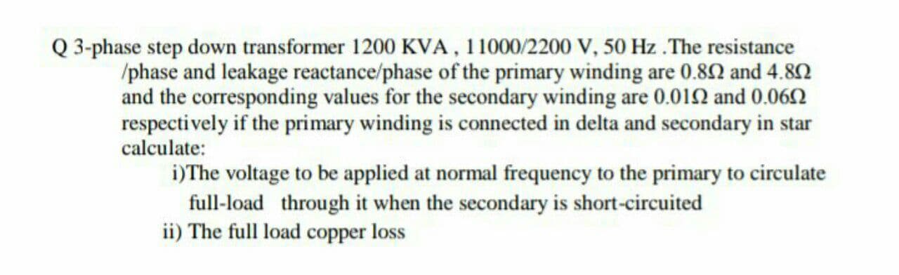 Q 3-phase step down transformer 1200 KVA, 11000/2200 V, 50 Hz .The resistance
/phase and leakage reactance/phase of the primary winding are 0.82 and 4.80
and the corresponding values for the secondary winding are 0.012 and 0.062
respectively if the primary winding is connected in delta and secondary in star
calculate:
i)The voltage to be applied at normal frequency to the primary to circulate
full-load through it when the secondary is short-circuited
ii) The full load copper loss
