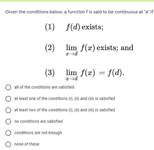 Given the conditions below, a function f is said to be continuous at "a" if
(1) f(d) exists;
(2)
lim f(x) exists; and
(3)
lim f(x) = f(d).
all of the conditions are satisfied
at least one of the conditions (1), (i) and (ii) is satisfied
at least two of the conditions (i), (ii) and (iii) is satisfied
O no conditions are satisfied
conditions are not enough
O none of these
