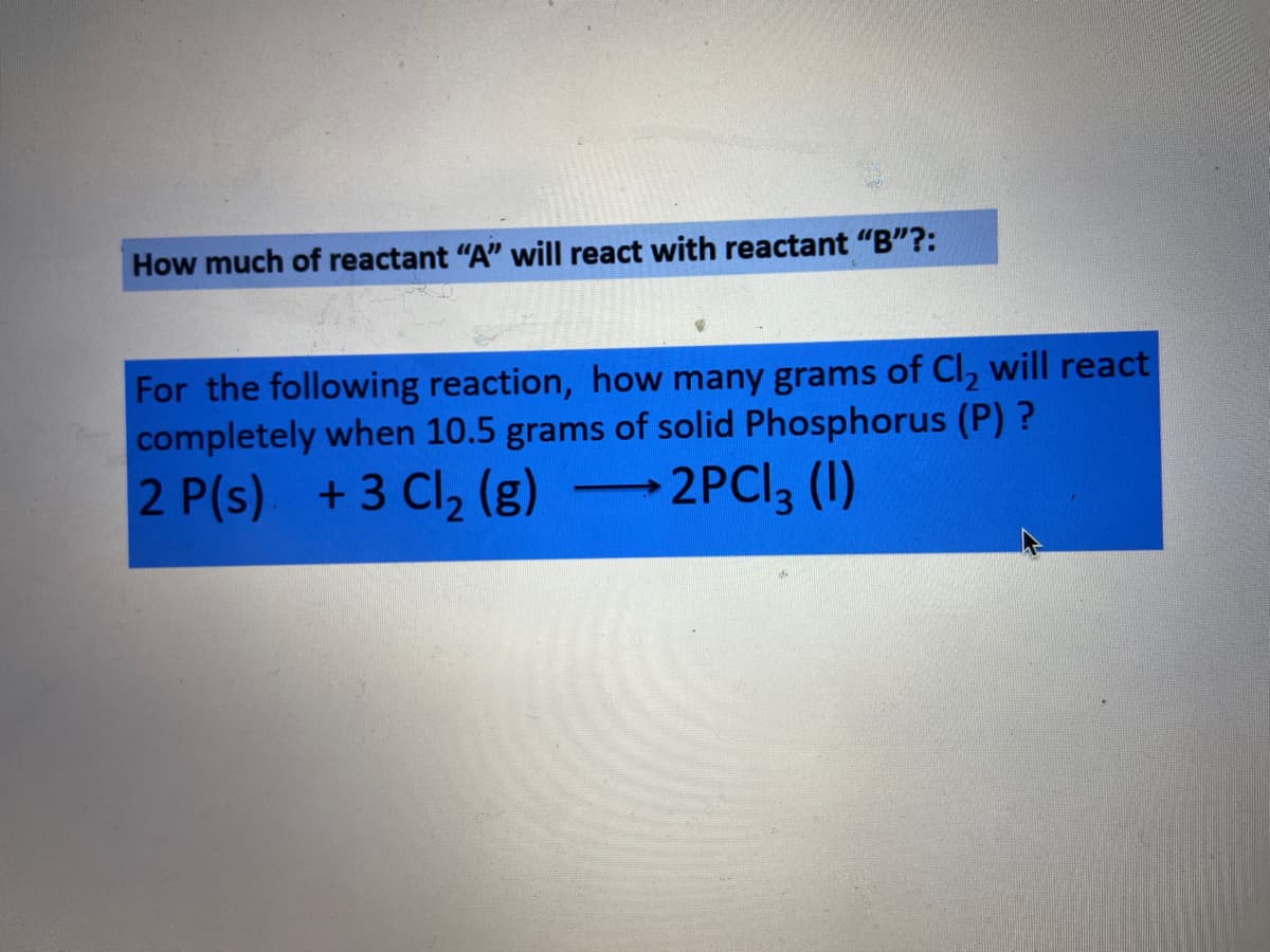 How much of reactant "A" will react with reactant "B"?:
For the following reaction, how many grams of Cl, will react
completely when 10.5 grams of solid Phosphorus (P) ?
2 P(s) +3 Cl, (g) -
-2PCI, (1)
