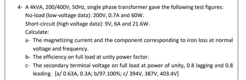 4- A 4KVA, 200/400V, 50HZ, single phase transformer gave the following test figures:
No-load (low-voltage data): 200V, 0.7A and 60W.
Short-circuit (high voltage data): 9V, 6A and 21.6W.
Calculate:
a- The magnetizing current and the component corresponding to iron loss at normal
voltage and frequency.
b- The efficiency on full load at unity power factor.
c- The secondary terminal voltage on full load at power of unity, 0.8 lagging and 0.8
leading. [a/ 0.63A, 0.3A; b/97.100%; c/ 394V, 387V, 403.4V]
