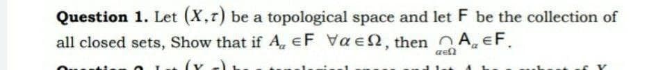 Question 1. Let (X,r) be a topological space and let F be the collection of
all closed sets, Show that if A, eF Vae2, then A EF.
aen
