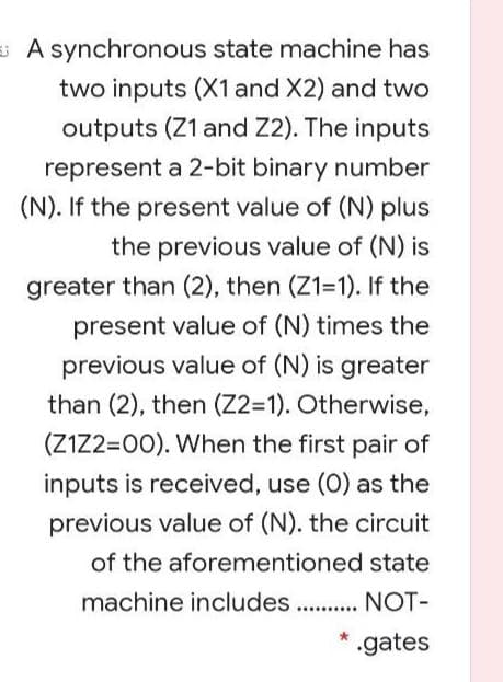 s A synchronous state machine has
two inputs (X1 and X2) and two
outputs (Z1 and Z2). The inputs
represent a 2-bit binary number
(N). If the present value of (N) plus
the previous value of (N) is
greater than (2), then (Z1=1). If the
present value of (N) times the
previous value of (N) is greater
than (2), then (Z2=1). Otherwise,
(Z1Z2=00). When the first pair of
inputs is received, use (0) as the
previous value of (N). the circuit
of the aforementioned state
machine includes . . NOT-
* .gates
