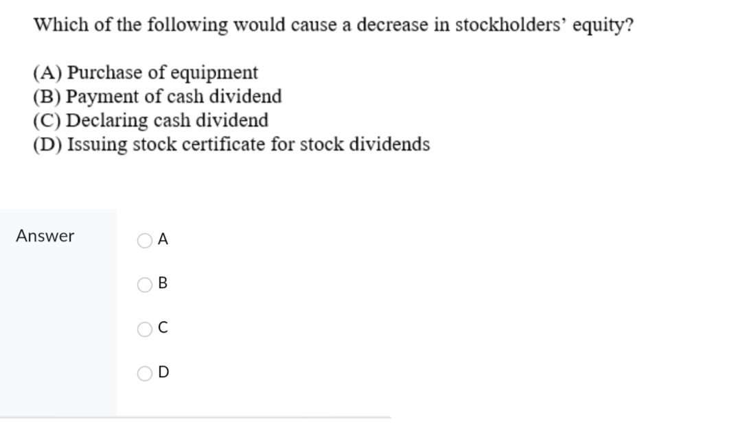 Which of the following would cause a decrease in stockholders' equity?
(A) Purchase of equipment
(B) Payment of cash dividend
(C) Declaring cash dividend
(D) Issuing stock certificate for stock dividends
Answer
A
B
O
O
U
D