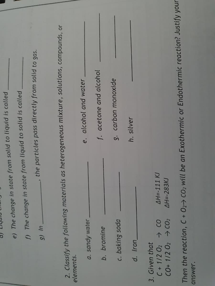 e) The change in state from solid to liquid is called
f) The change in state from liquid to solid is called
the particles pass directly from solid to gas.
ul (8
2. Classify the following materials as heterogeneous mixture, solutions, compounds, or
elements.
a. sandy water.
e. alcohol and water
b. bromine
f. acetone and alcohol
c. baking soda
g. carbon monoxide
d. Iron
h. silver
3. Given that
C + 1/2 02 CO
CO+ 1/2 O2 → CO2
AH=-111 KJ
AH=-283KJ
Then the reaction, C + O2→ CO2 will be an Exothermic or Endothermic reaction? Justify your
answer.
