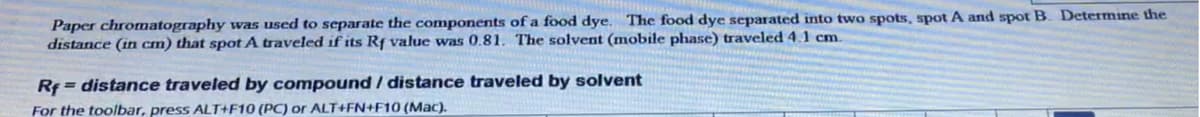 Paper chromatography was used to separate the components of a food dye. The food dye separated into two spots, spot A and spot B. Determine the
distance (in cm) that spot A traveled if its Rf value was 0.81. The solvent (mobile phase) traveled 4.1 cm.
Rf = distance traveled by compound / distance traveled by solvent
For the toolbar, press ALT+F10 (PC) or ALT+FN+F10 (Mac).

