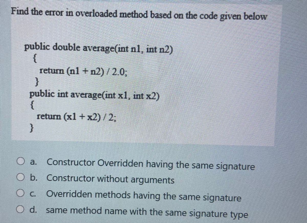 Find the error in overloaded method based on the code given below
public double average(int nl, int n2)
{
return (nl + n2)/ 2.03;
}
public int average(int x1, int x2)
{
return (x1 + x2) / 2;
}
Constructor Overridden having the same signature
O a.
O b. Constructor without arguments
Overridden methods having the same signature
O d. same method name with the same signature type
