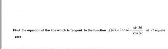 sin 30
Find the equation of the line which is tangent to the function f(0)=2cos0+
cos 30
at 0 equals
zero
