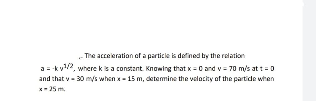 The acceleration of a particle is defined by the relation
a = -k v/2, where k is a constant. Knowing that x = 0 and v = 70 m/s at t = 0
and that v = 30 m/s when x = 15 m, determine the velocity of the particle when
x = 25 m.
