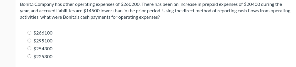 Bonita Company has other operating expenses of $260200. There has been an increase in prepaid expenses of $20400 during the
year, and accrued liabilities are $14500 lower than in the prior period. Using the direct method of reporting cash flows from operating
activities, what were Bonita's cash payments for operating expenses?
O $266100
O $295100
O $254300
O $225300
