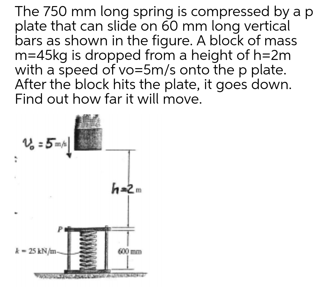 The 750 mm long spring is compressed by a p
plate that can slide on 60 mm long vertical
bars as shown in the figure. A block of mass
m=45kg is dropped from a height of h=2m
with a speed of vo=5m/s onto the p plate.
After the block hits the plate, it goes down.
Find out how far it will move.
V% = 5 ms|
h=2m
k- 25 kN/m-
600 mm
