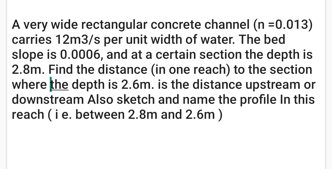 A very wide rectangular concrete channel (n =0.013)
carries 12m3/s per unit width of water. The bed
slope is 0.0006, and at a certain section the depth is
2.8m. Find the distance (in one reach) to the section
where the depth is 2.6m. is the distance upstream or
downstream Also sketch and name the profile In this
reach (ie. between 2.8m and 2.6m )
