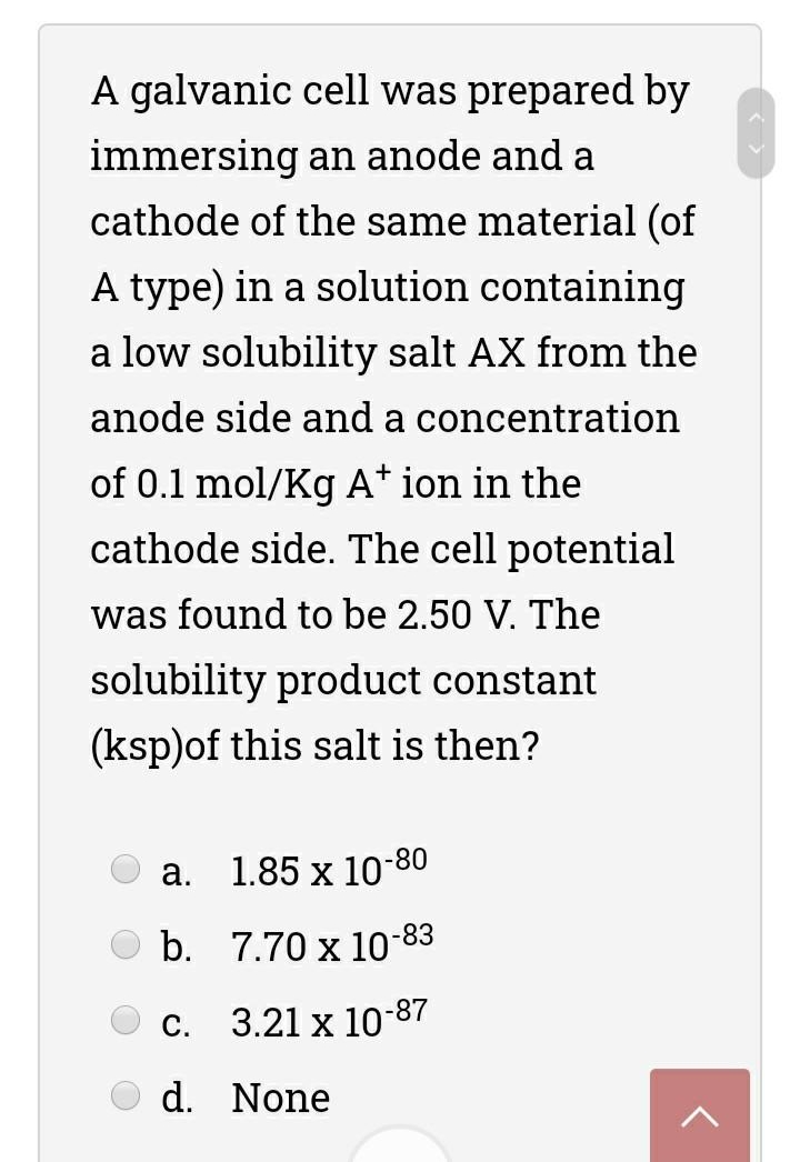 A galvanic cell was prepared by
immersing an anode and a
cathode of the same material (of
A type) in a solution containing
a low solubility salt AX from the
anode side and a concentration
of 0.1 mol/Kg A* ion in the
cathode side. The cell potential
was found to be 2.50 V. The
solubility product constant
(ksp)of this salt is then?
а.
1.85 x 10-80
O b. 7.70 x 10-83
С.
3.21 x 10-87
d. None
