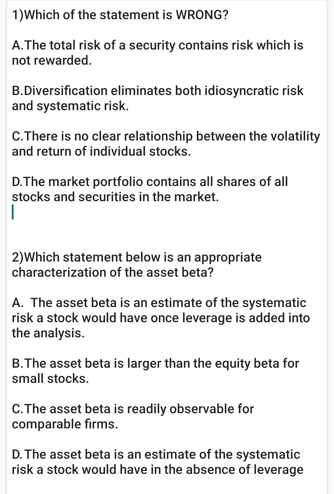 1)Which of the statement is WRONG?
A.The total risk of a security contains risk which is
not rewarded.
B.Diversification eliminates both idiosyncratic risk
and systematic risk.
C.There is no clear relationship between the volatility
and return of individual stocks.
D.The market portfolio contains all shares of all
stocks and securities in the market.
2)Which statement below is an appropriate
characterization of the asset beta?
A. The asset beta is an estimate of the systematic
risk a stock would have once leverage is added into
the analysis.
B.The asset beta is larger than the equity beta for
small stocks.
C.The asset beta is readily observable for
comparable firms.
D. The asset beta is an estimate of the systematic
risk a stock would have in the absence of leverage
