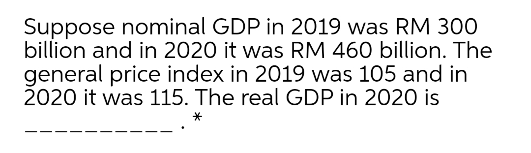 Suppose nominal GDP in 2019 was RM 300
billion and in 2020 it was RM 460 billion. The
general price index in 2019 was 105 and in
2020 it was 115. The real GDP in 2020 is

