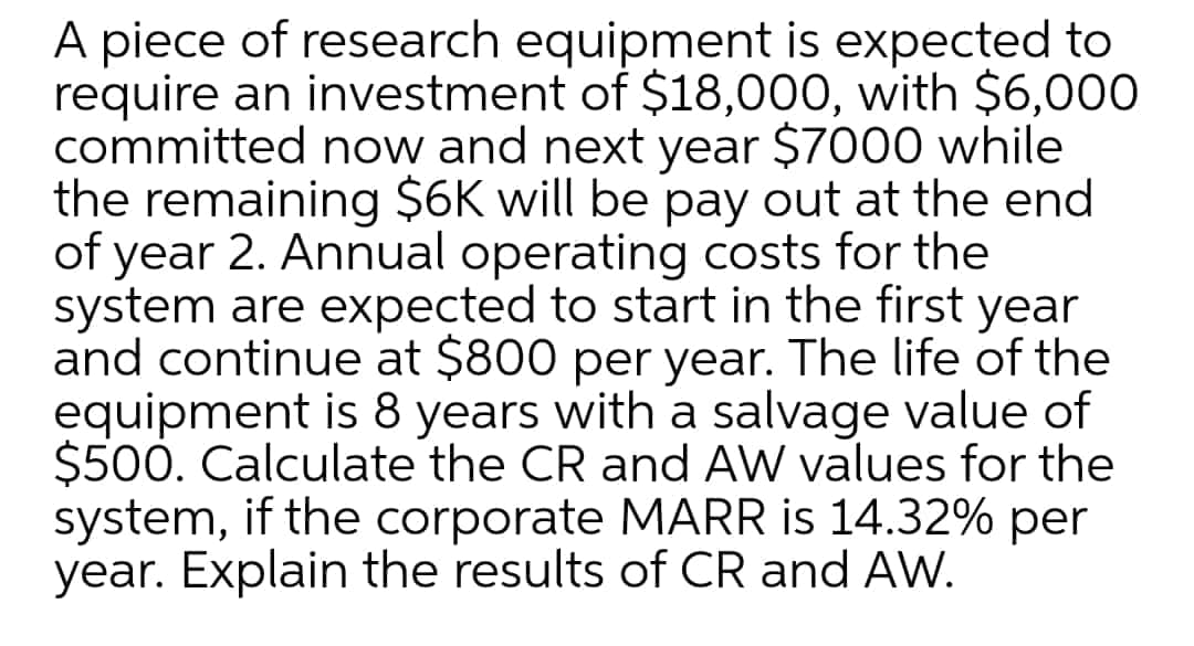 A piece of research equipment is expected to
require an investment of $18,000, with $6,000
committed now and next year $7000 while
the remaining $6K will be pay out at the end
of year 2. Annual operating costs for the
system are expected to start in the first year
and continue at $800 per year. The life of the
equipment is 8 years with a salvage value of
$500. Calculate the CR and AW values for the
system, if the corporate MARR is 14.32% per
year. Explain the results of CR and AW.
