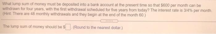 What lump sum of money must be deposited into a bank account at the present time so that $600 per month can be
withdrawn for four years, with the first withdrawal scheduled for five years from today? The interest rate is 3/4% per month.
(Hint: There are 48 monthly withdrawals and they begin at the end of the month 60.)
The lump sum of money should be $ (Round to the nearest dollar.)
