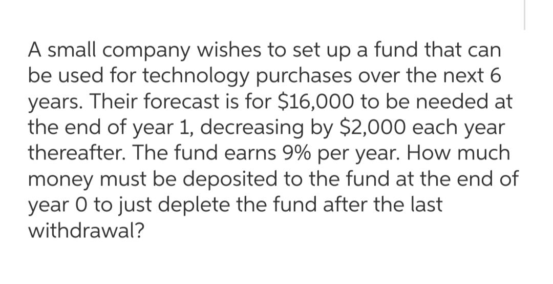 A small company wishes to set up a fund that can
be used for technology purchases over the next 6
years. Their forecast is for $16,000 to be needed at
the end of year 1, decreasing by $2,000 each year
thereafter. The fund earns 9% per year. How much
money must be deposited to the fund at the end of
year 0 to just deplete the fund after the last
withdrawal?
