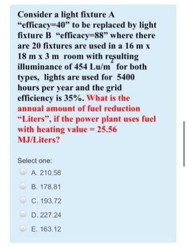 Consider a light fixture A
"efficacy=40" to be replaced by light
fixture B "efficacy=88" where there
are 20 fixtures are used in a 16 m x
18 m x 3 m room with resulting
illuminance of 454 Lu/m for both
types, lights are used for 5400
hours per year and the grid
efficiency is 35%. What is the
annual amount of fuel reduction
"Liters", if the power plant uses fuel
with heating value = 25.56
MJ/Liters?
Select one:
A. 210.58
B. 178.81
C. 193.72
D. 227.24
E. 163.12
