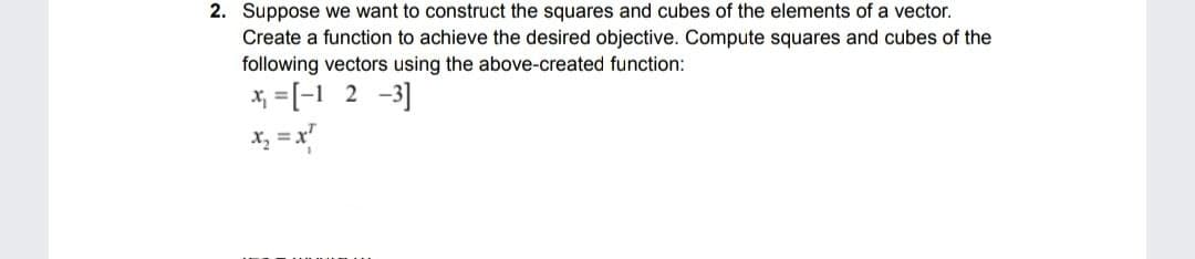 2. Suppose we want to construct the squares and cubes of the elements of a vector.
Create a function to achieve the desired objective. Compute squares and cubes of the
following vectors using the above-created function:
* =[-1 2 -3]
x, = x"

