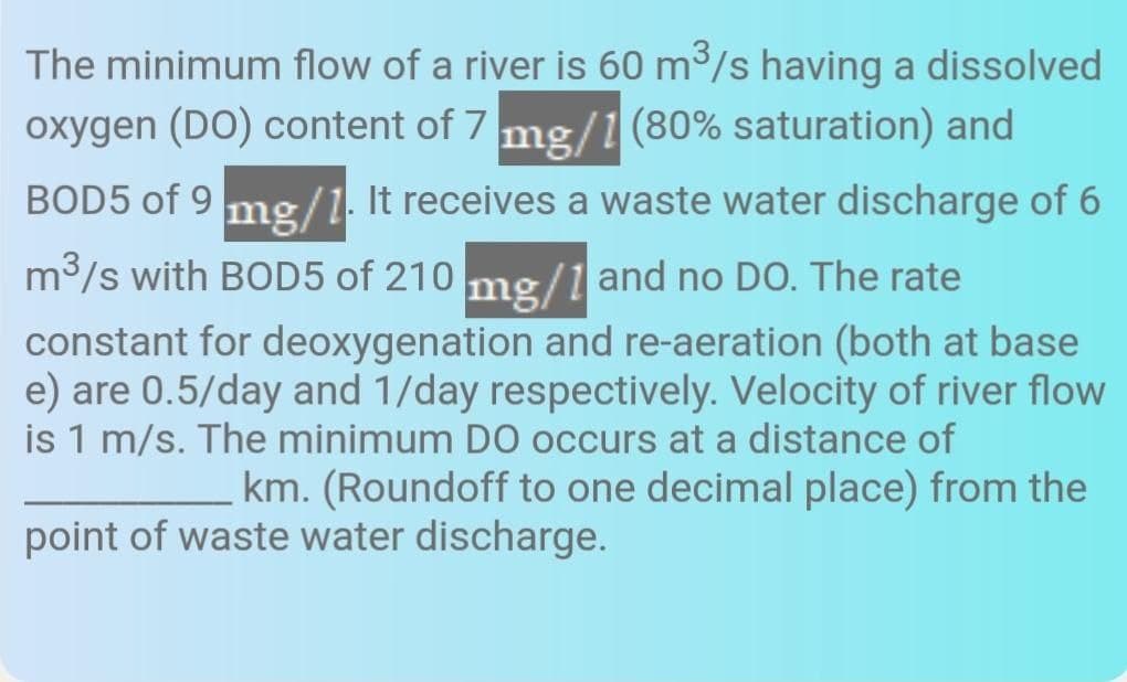 The minimum flow of a river is 60 m3/s having a dissolved
oxygen (DO) content of 7 mg/1 (80% saturation) and
BOD5 of 9
mg/1. It receives a waste water discharge of 6
m3/s with BOD5 of 210 me/1 and no DO. The rate
constant for deoxygenation and re-aeration (both at base
e) are 0.5/day and 1/day respectively. Velocity of river flow
is 1 m/s. The minimum D0 occurs at a distance of
km. (Roundoff to one decimal place) from the
point of waste water discharge.
