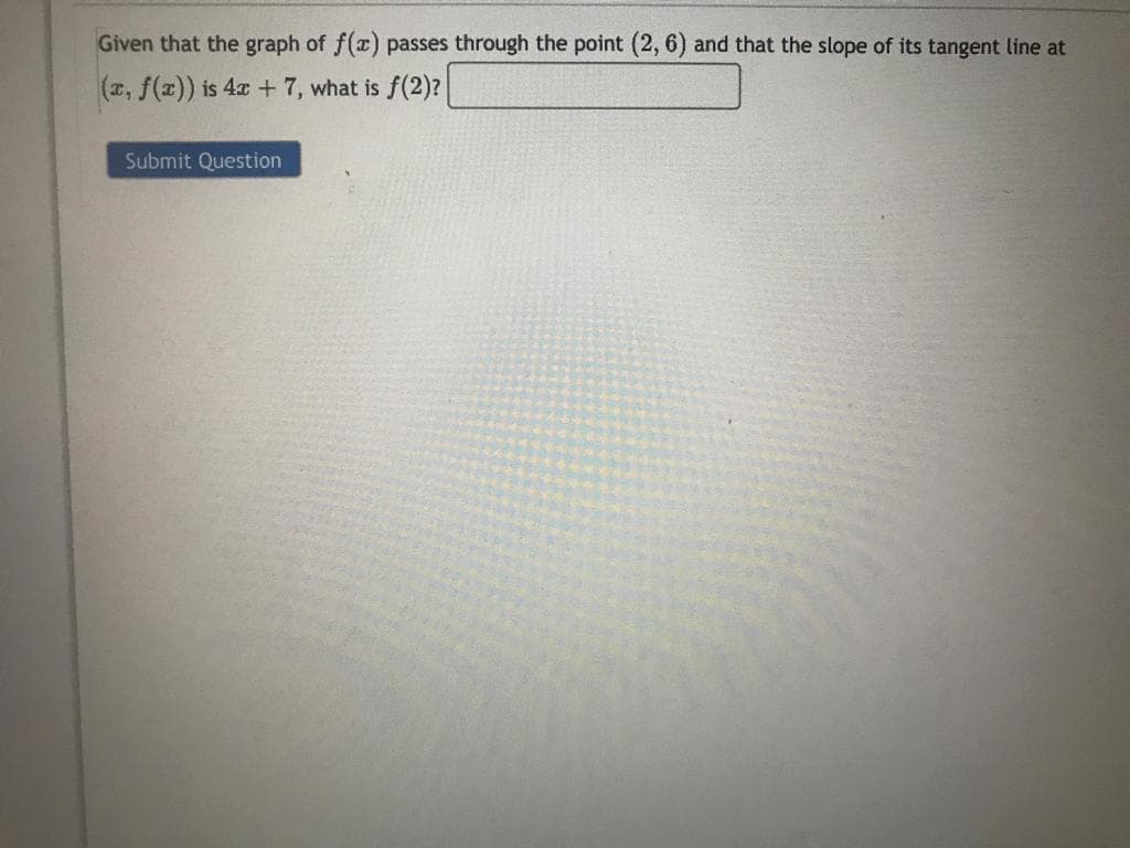 Given that the graph of f(x) passes through the point (2, 6) and that the slope of its tangent line at
(x, f(x)) is 4x + 7, what is f(2)?
Submit Question