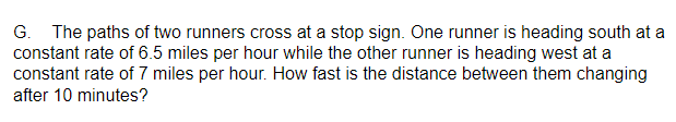 G. The paths of two runners cross at a stop sign. One runner is heading south at a
constant rate of 6.5 miles per hour while the other runner is heading west at a
constant rate of 7 miles per hour. How fast is the distance between them changing
after 10 minutes?