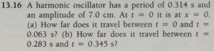 13.16 A harmonic oscillator has a period of 0.314 s and
an amplitude of 7.0 cm. Att = 0 it is at x = 0.
(a) How far does it travel between t = 0 and t =
0.063 s? (b) How far does it travel between t =
0.283 s and t =
0.345 s?
