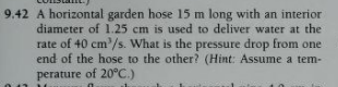 9.42 A horizontal garden hose 15 m long with an interior
diameter of 1.25 cm is used to deliver water at the
rate of 40 cm'/s. What is the pressure drop from one
end of the hose to the other? (Hint: Assume a tem-
perature of 20°C.)
