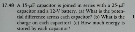 17.48 A 15-µF capacitor is joined in series with a 25-µF
capacitor and a 12-V battery. (a) What is the poten-
tial difference across each capacitor? (b) What is the
charge on each capacitor? (c) How much energy is
stored by each capacitor?
1
