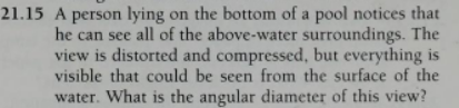21.15 A person lying on the bottom of a pool notices that
he can see all of the above-water surroundings. The
view is distorted and compressed, but everything is
visible that could be seen from the surface of the
water. What is the angular diameter of this view?
