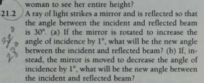 woman to see her entire height?
21.2 A ray of light strikes a mirror and is reflected so that
the angle between the incident and reflected beam
is 30°. (a) If the mirror is rotated to increase the
angle of incidence by 1°, what will be the new angle
between the incident and reflected beam? (b) If, in-
stead, the mirror is moved to decrease the angle of
incidence by 1°, what will be the new angle between
the incident and reflected beam?
Ə
28⁰
20