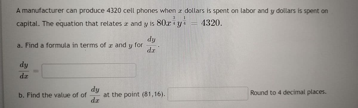 A manufacturer can produce 4320 cell phones when x dollars is spent on labor and y dollars is spent on
3
capital. The equation that relates x and y is 80x¹y₁ 4320.
a. Find a formula in terms of and Y for
dy
dx
dy
dx
=
dy
b. Find the value of of at the point (81,16).
dx
Amme
Round to 4 decimal places.