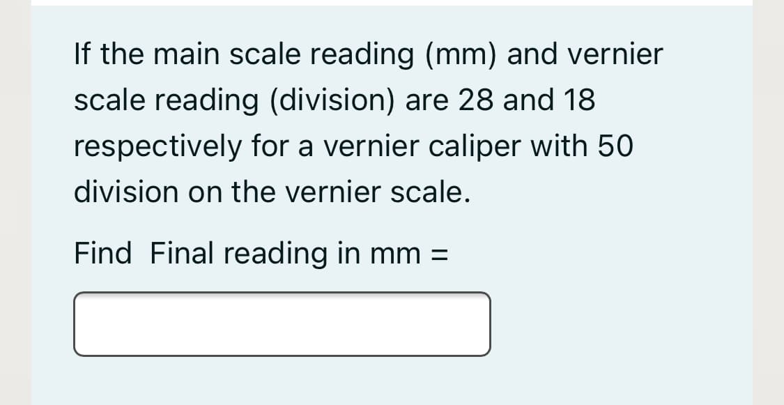 If the main scale reading (mm) and vernier
scale reading (division) are 28 and 18
respectively for a vernier caliper with 50
division on the vernier scale.
Find Final reading in mm =
