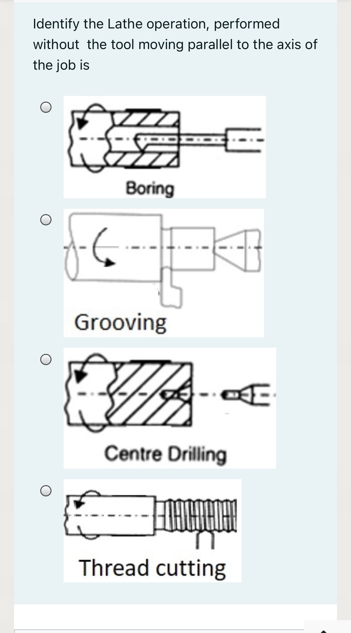 Identify the Lathe operation, performed
without the tool moving parallel to the axis of
the job is
Boring
Grooving
Centre Drilling
Thread cutting
