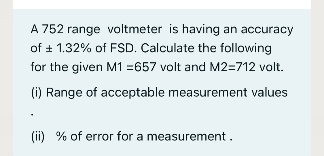 A 752 range voltmeter is having an accuracy
of ± 1.32% of FSD. Calculate the following
for the given M1 =657 volt and M2=712 volt.
(i) Range of acceptable measurement values
(ii) % of error for a measurement .
