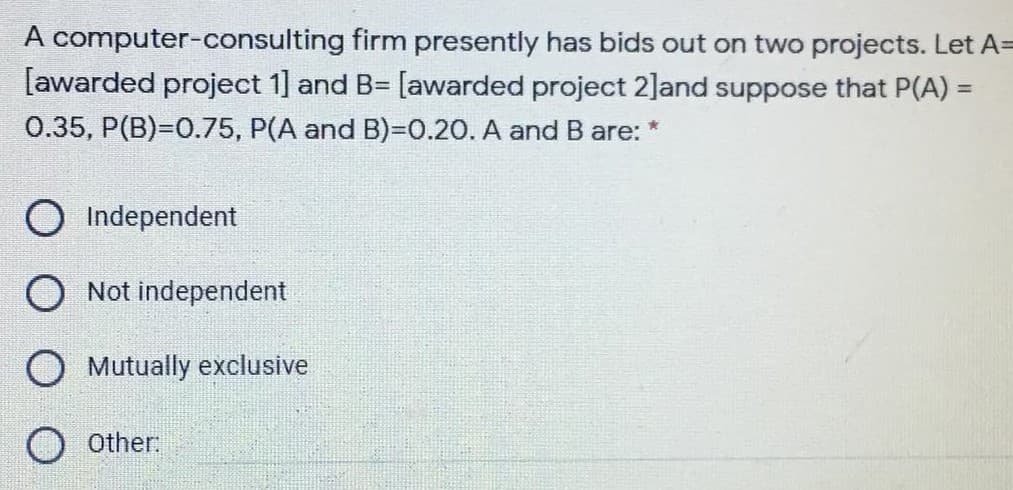 A computer-consulting firm presently has bids out on two projects. Let A=
[awarded project 1] and B=
[awarded project 2]and suppose that P(A) =
0.35, P(B)=0.75, P(A and B)=0.20. A and B are: *
O Independent
O Not independent
Mutually exclusive
O other.
