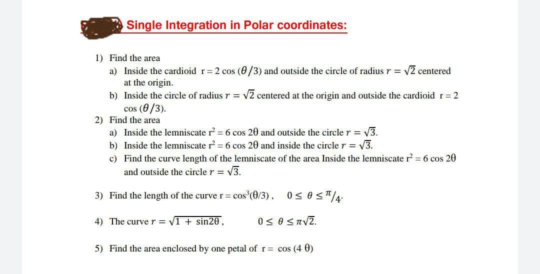 Single Integration in Polar coordinates:
1) Find the area
a) Inside the cardioid r= 2 cos (0/3) and outside the circle of radius r = v2 centered
at the origin.
b) Inside the circle of radius r = v2 centered at the origin and outside the cardioid r = 2
cos (0/3).
2) Find the area
a) Inside the lemniscate r = 6 cos 20 and outside the circle r = V3.
b) Inside the lemniscate r = 6 cos 20 and inside the circle r = V3.
c) Find the curve length of the lemniscate of the area Inside the lemniscate r? = 6 cos 20
and outside the circle r = V3.
3) Find the length of the curve r = cos (0/3), 0< 0 <T/4:
4) The curver = V1 + sin20,
0< 0 <TVZ.
5) Find the area enclosed by one petal of r = cos (4 0)
