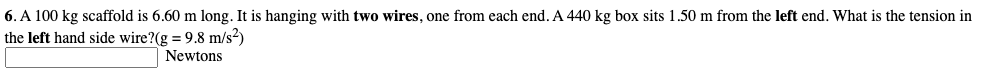 6. A 100 kg scaffold is 6.60 m long. It is hanging with two wires, one from each end. A 440 kg box sits 1.50 m from the left end. What is the tension in
the left hand side wire?(g = 9.8 m/s?)
Newtons
